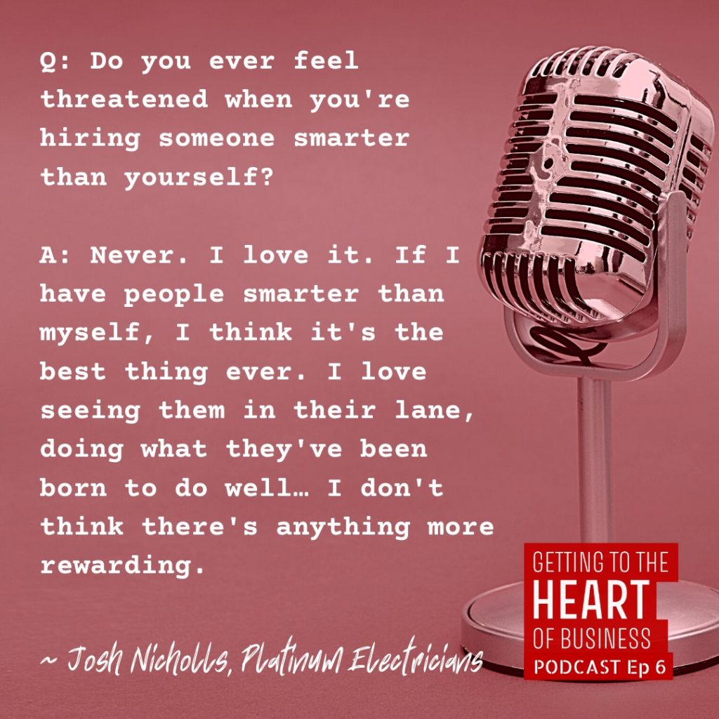 a quote from episode 6 of the podcast - Question: do you ever feel threatened when you're hiring someone smarter than yourself? Josh nicholls answers, never. I love it. if i have people smarter than myself, i think it's the best thing ever. i love seeing them in their lane, doing what they've been born to do well... i don't think there's anything more rewarding.